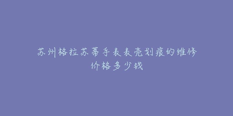 苏州格拉苏蒂手表表壳划痕的维修价格多少钱-名表号 苏州格拉苏蒂手表表壳划痕的维修价格多少钱