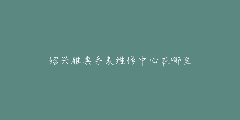 绍兴雅典手表维修中心在哪里
