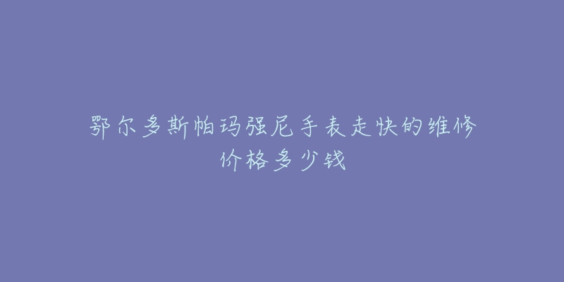 鄂尔多斯帕玛强尼手表走快的维修价格多少钱