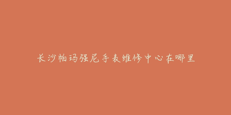 长沙帕玛强尼手表维修中心在哪里