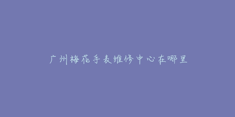 广州梅花手表维修中心在哪里-名表号 广州梅花手表维修中心在哪里