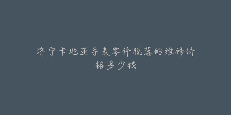济宁卡地亚手表零件脱落的维修价格多少钱