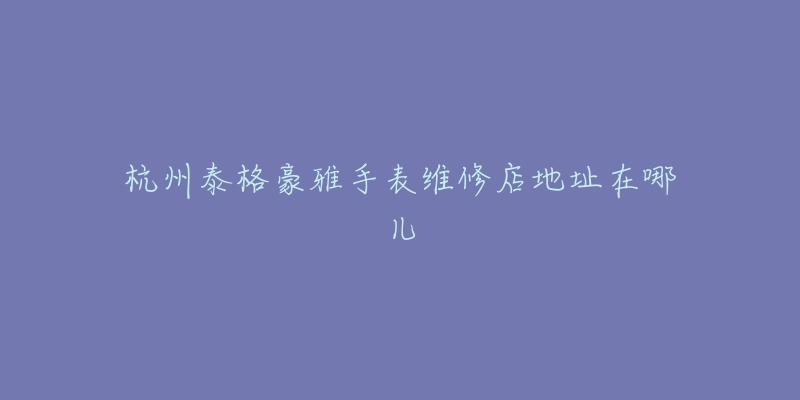 杭州泰格豪雅手表维修店地址在哪儿