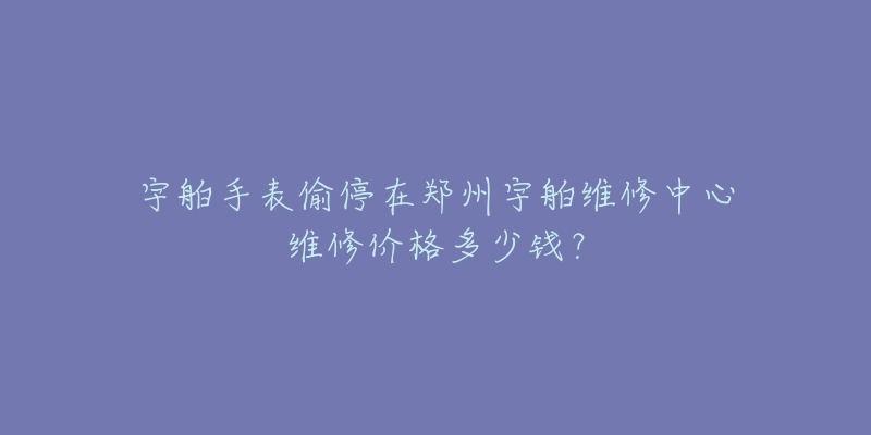 宇舶手表偷停在郑州宇舶维修中心维修价格多少钱？