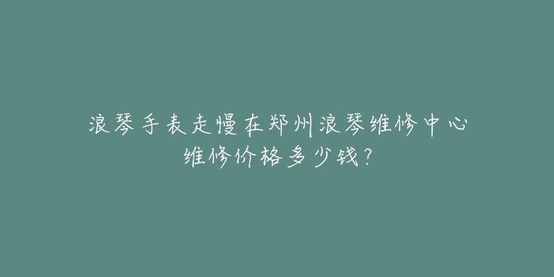 浪琴手表走慢在郑州浪琴维修中心维修价格多少钱？
