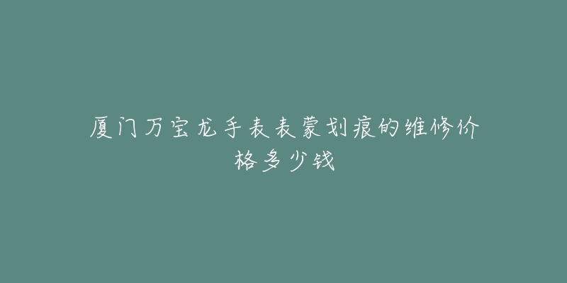 厦门万宝龙手表表蒙划痕的维修价格多少钱