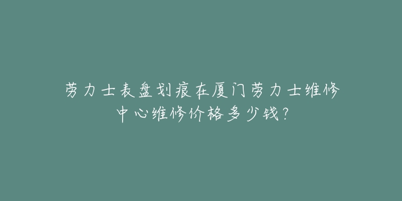 劳力士表盘划痕在厦门劳力士维修中心维修价格多少钱？