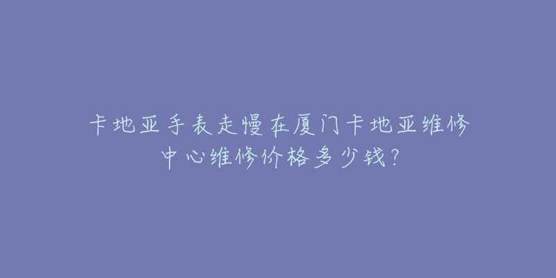 卡地亚手表走慢在厦门卡地亚维修中心维修价格多少钱？