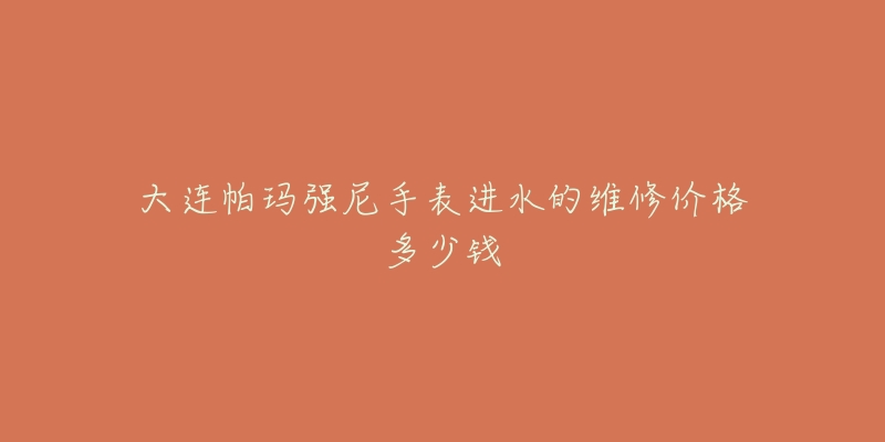 大连帕玛强尼手表进水的维修价格多少钱-名表号 大连帕玛强尼手表进水的维修价格多少钱