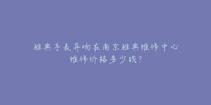 雅典手表异响在南京雅典维修中心维修价格多少钱?-名表号 雅典手表异响在南京雅典维修中心维修价格多少钱?