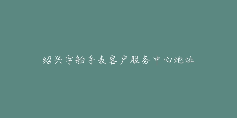 绍兴宇舶手表客户服务中心地址-名表号 绍兴宇舶手表客户服务中心地址