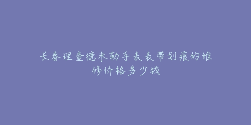 长春理查德米勒手表表带划痕的维修价格多少钱-名表号 长春理查德米勒手表表带划痕的维修价格多少钱