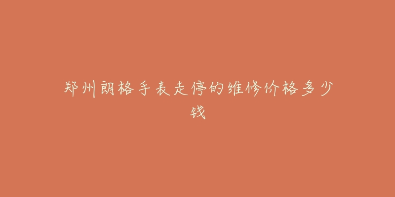 郑州朗格手表走停的维修价格多少钱-名表号 郑州朗格手表走停的维修价格多少钱