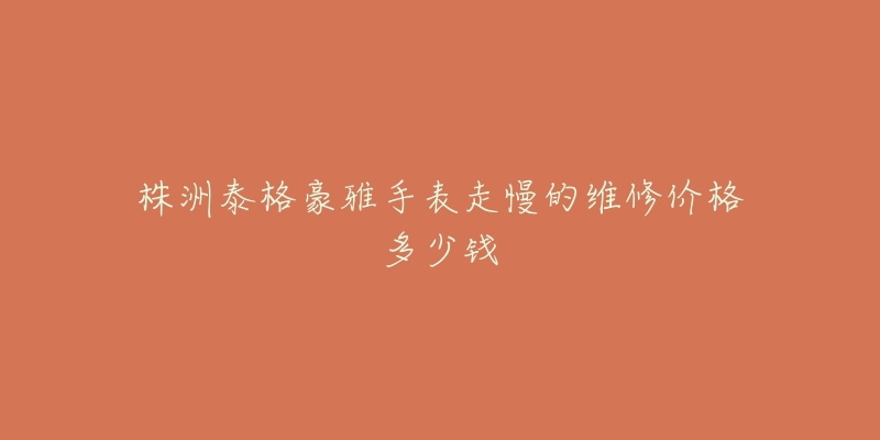 株洲泰格豪雅手表走慢的维修价格多少钱-名表号 株洲泰格豪雅手表走慢的维修价格多少钱