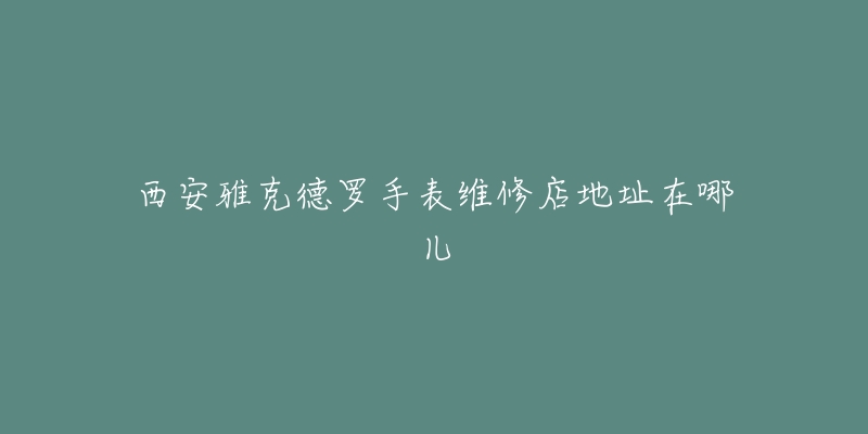 西安雅克德罗手表维修店地址在哪儿-名表号 西安雅克德罗手表维修店地址在哪儿