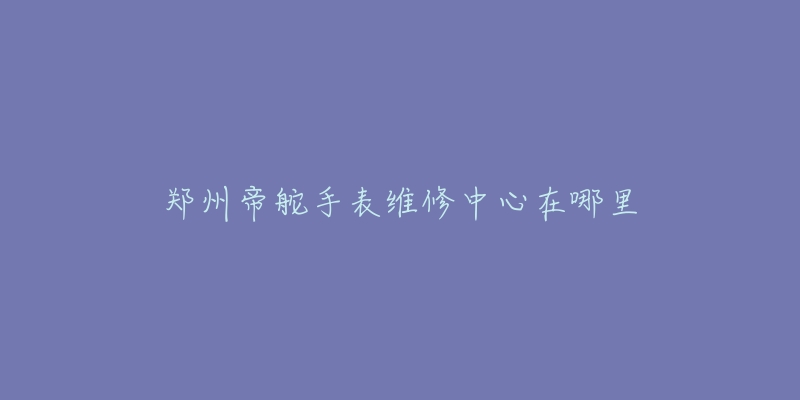 郑州帝舵手表维修中心在哪里-名表号 郑州帝舵手表维修中心在哪里