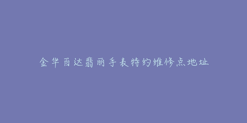 金华百达翡丽手表特约维修点地址-名表号 金华百达翡丽手表特约维修点地址