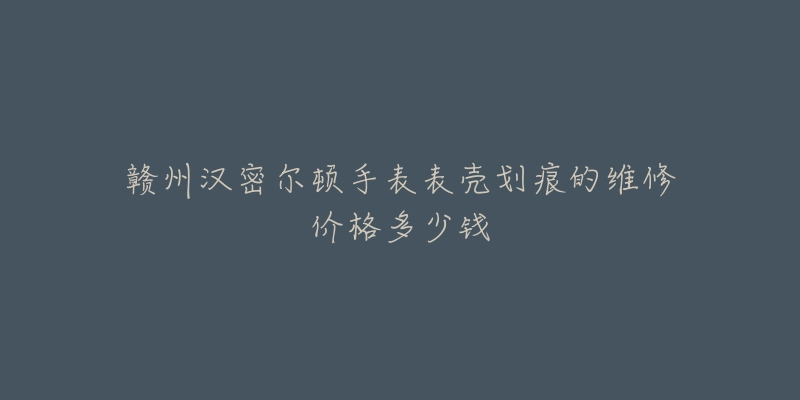 赣州汉密尔顿手表表壳划痕的维修价格多少钱