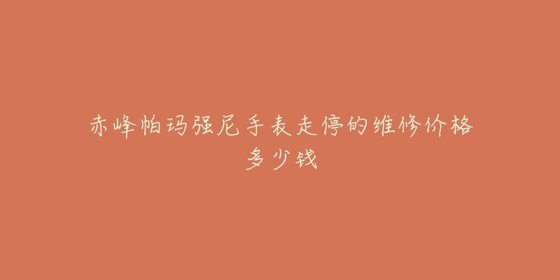 赤峰帕玛强尼手表走停的维修价格多少钱-名表号 赤峰帕玛强尼手表走停的维修价格多少钱