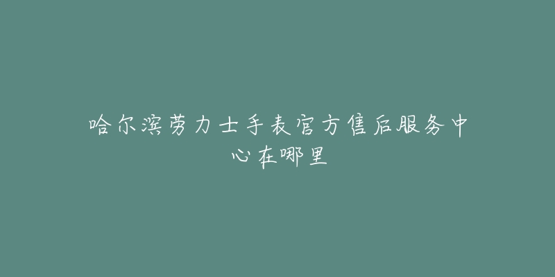 哈尔滨劳力士手表官方售后服务中心在哪里-名表号 哈尔滨劳力士手表官方售后服务中心在哪里