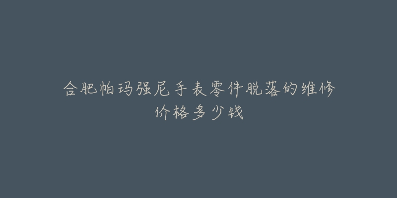 合肥帕玛强尼手表零件脱落的维修价格多少钱-名表号 合肥帕玛强尼手表零件脱落的维修价格多少钱