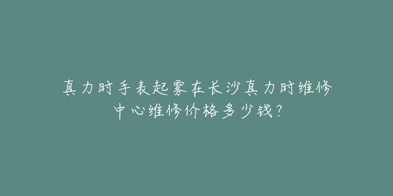 真力时手表起雾在长沙真力时维修中心维修价格多少钱？