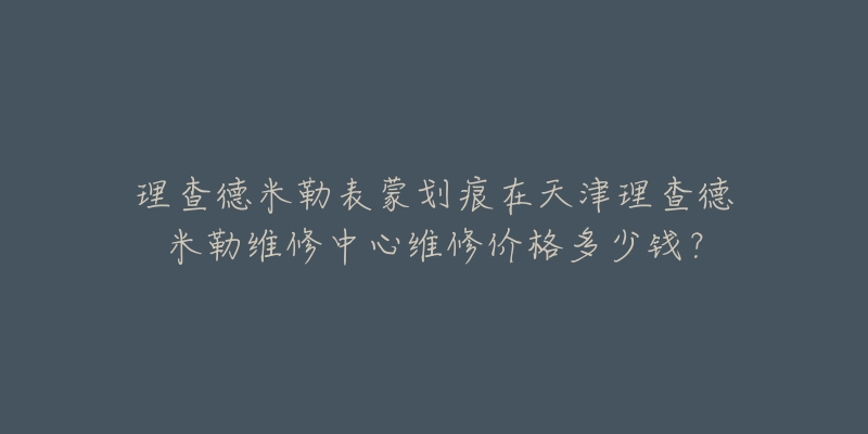 理查德米勒表蒙划痕在天津理查德米勒维修中心维修价格多少钱？