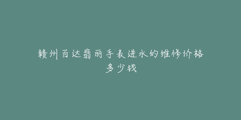 赣州百达翡丽手表进水的维修价格多少钱