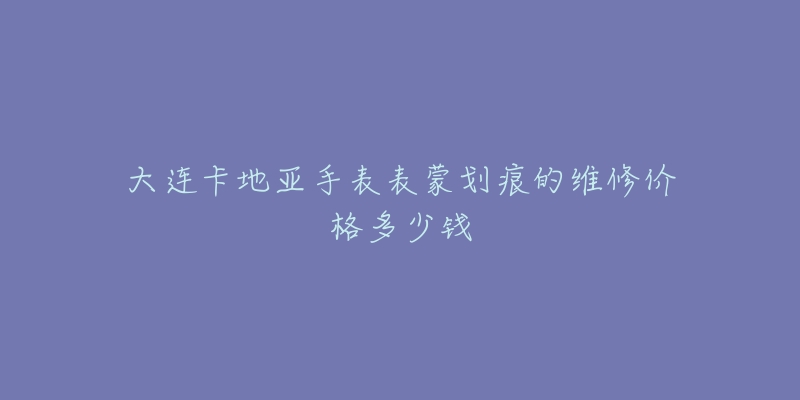 大连卡地亚手表表蒙划痕的维修价格多少钱