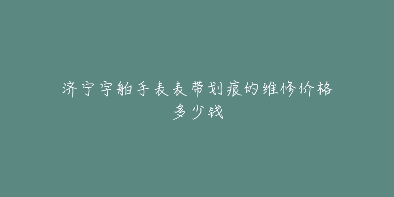 济宁宇舶手表表带划痕的维修价格多少钱