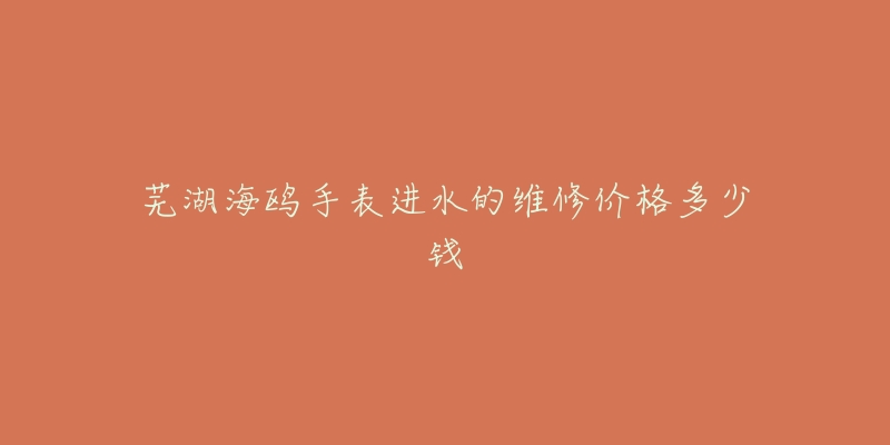 芜湖海鸥手表进水的维修价格多少钱