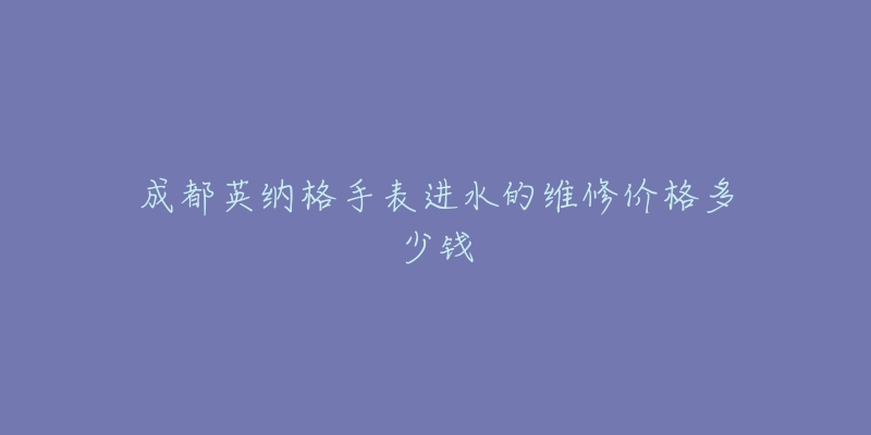 成都英纳格手表进水的维修价格多少钱-名表号 成都英纳格手表进水的维修价格多少钱