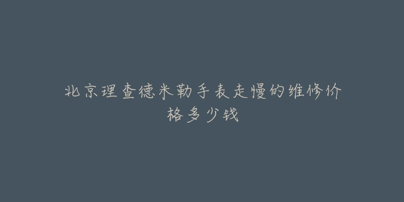 北京理查德米勒手表走慢的维修价格多少钱-名表号 北京理查德米勒手表走慢的维修价格多少钱