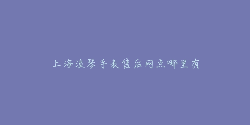 上海浪琴手表售后网点哪里有-名表号 上海浪琴手表售后网点哪里有