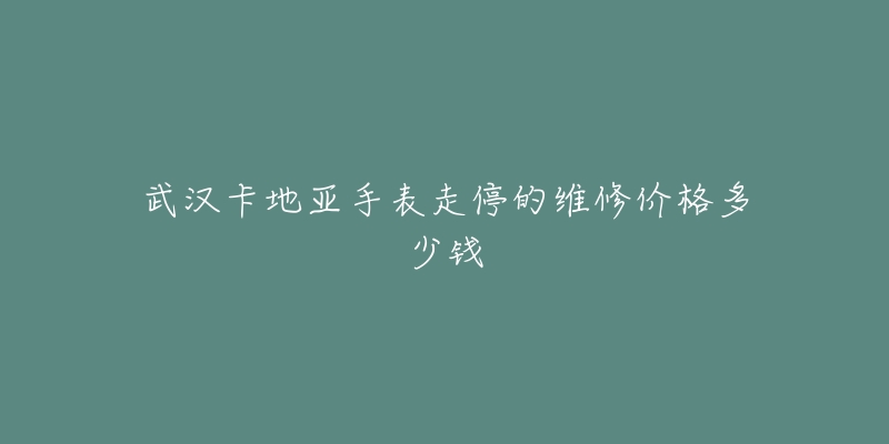 武汉卡地亚手表走停的维修价格多少钱