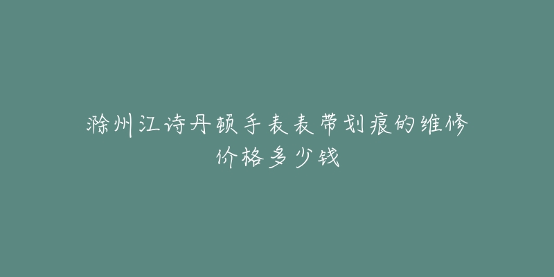 滁州江诗丹顿手表表带划痕的维修价格多少钱-名表号 滁州江诗丹顿手表表带划痕的维修价格多少钱