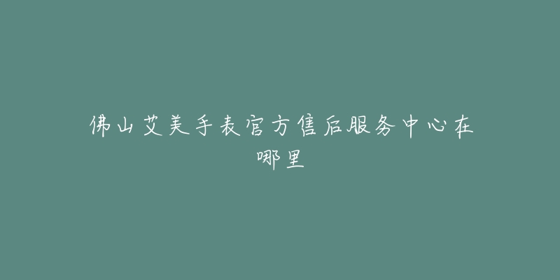 佛山艾美手表官方售后服务中心在哪里