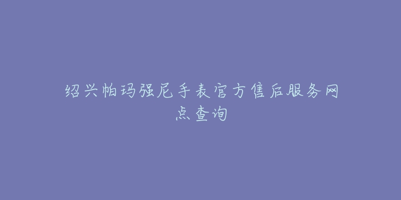 绍兴帕玛强尼手表官方售后服务网点查询-名表号 绍兴帕玛强尼手表官方售后服务网点查询