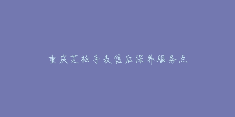 重庆芝柏手表售后保养服务点-名表号 重庆芝柏手表售后保养服务点