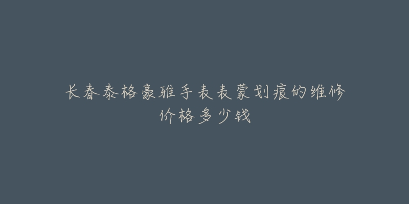 长春泰格豪雅手表表蒙划痕的维修价格多少钱-名表号 长春泰格豪雅手表表蒙划痕的维修价格多少钱