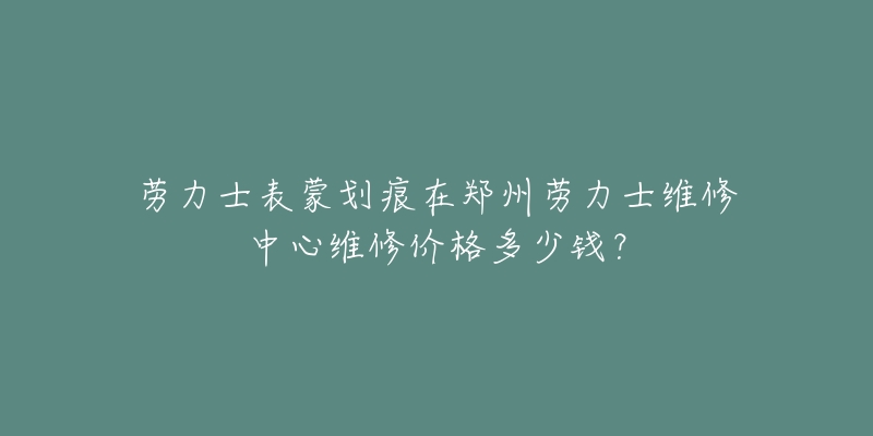 劳力士表蒙划痕在郑州劳力士维修中心维修价格多少钱?-名表号 劳力士表蒙划痕在郑州劳力士维修中心维修价格多少钱?