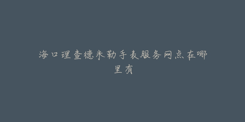 海口理查德米勒手表服务网点在哪里有-名表号 海口理查德米勒手表服务网点在哪里有
