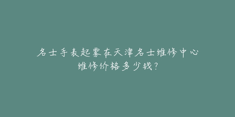 名士手表起雾在天津名士维修中心维修价格多少钱?-名表号 名士手表起雾在天津名士维修中心维修价格多少钱?