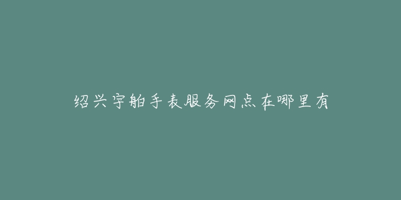 绍兴宇舶手表服务网点在哪里有-名表号 绍兴宇舶手表服务网点在哪里有