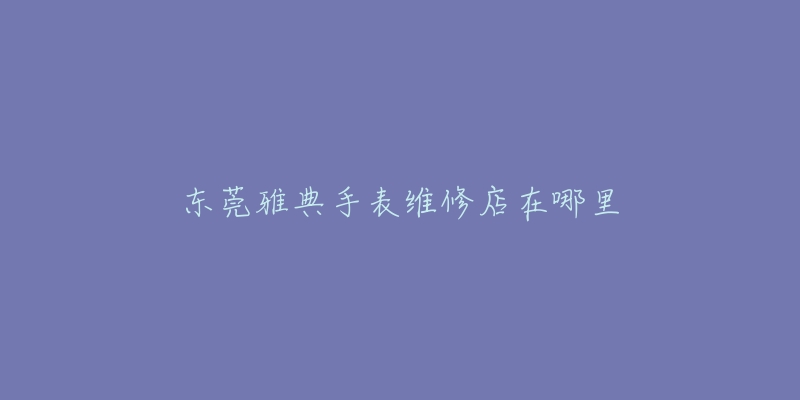 东莞雅典手表维修店在哪里-名表号 东莞雅典手表维修店在哪里