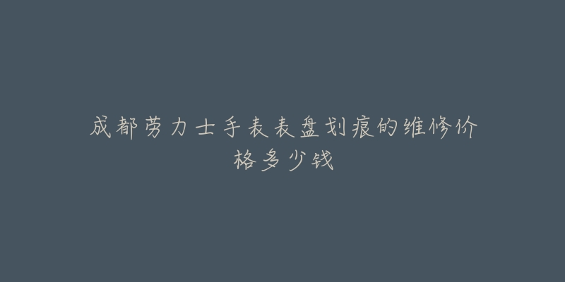 成都劳力士手表表盘划痕的维修价格多少钱-名表号 成都劳力士手表表盘划痕的维修价格多少钱