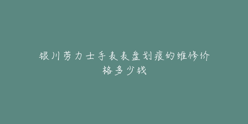 银川劳力士手表表盘划痕的维修价格多少钱-名表号 银川劳力士手表表盘划痕的维修价格多少钱