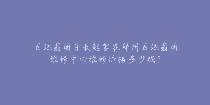 百达翡丽手表起雾在郑州百达翡丽维修中心维修价格多少钱?-名表号 百达翡丽手表起雾在郑州百达翡丽维修中心维修价格多少钱?