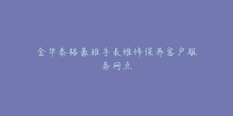 金华泰格豪雅手表维修保养客户服务网点-名表号 金华泰格豪雅手表维修保养客户服务网点