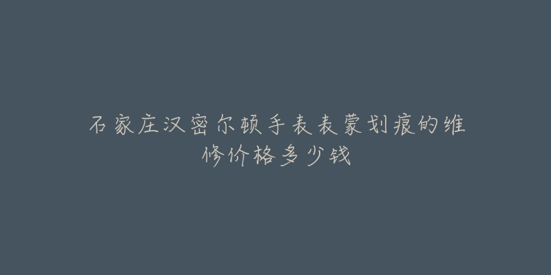 石家庄汉密尔顿手表表蒙划痕的维修价格多少钱-名表号 石家庄汉密尔顿手表表蒙划痕的维修价格多少钱